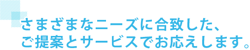 さまざまなニーズに合致した、ご提案とサービスでお応えします。