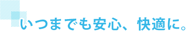 いつまでも安心、快適に。